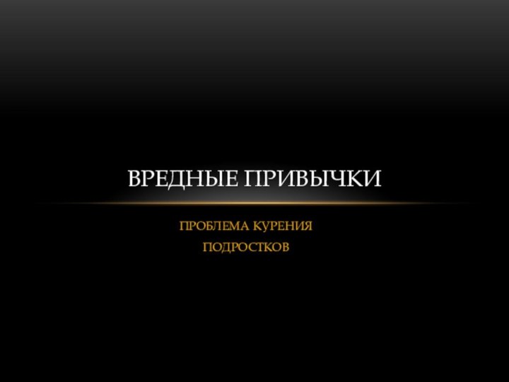 ПРОБЛЕМА КУРЕНИЯ ПОДРОСТКОВВРЕДНЫЕ ПРИВЫЧКИ