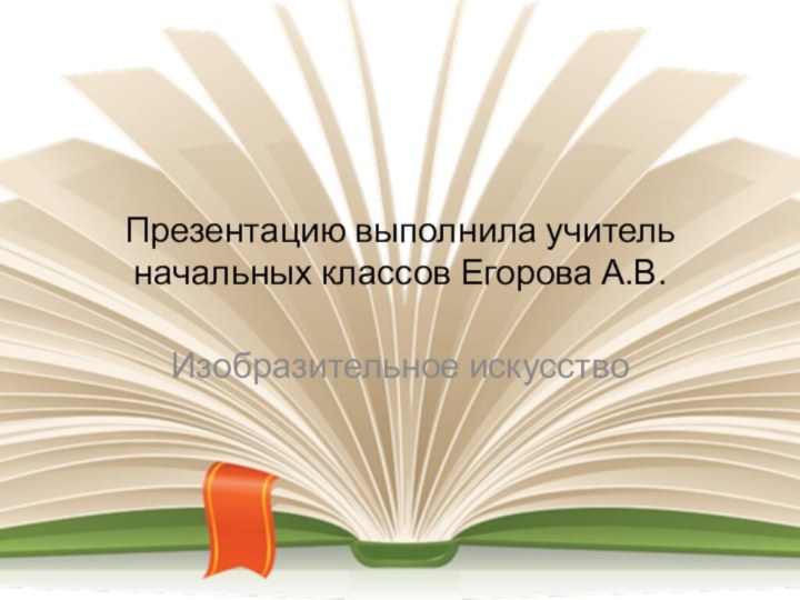 Презентацию выполнила учитель начальных классов Егорова А.В.Изобразительное искусство