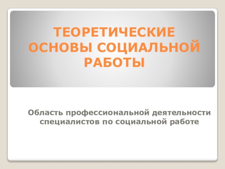 ТЕОРЕТИЧЕСКИЕ ОСНОВЫ СОЦИАЛЬНОЙ РАБОТЫ  Область профессиональной деятельности специалистов по социальной работе