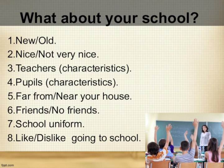 What about your school?1.New/Old.2.Nice/Not very nice.3.Teachers (characteristics).4.Pupils (characteristics).5.Far from/Near your house.6.Friends/No friends.7.School uniform.8.Like/Dislike going to school.