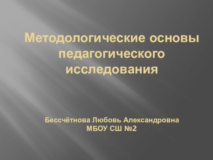 Методологические основы педагогического исследования    Бессчётнова Любовь Александровна МБОУ СШ №2