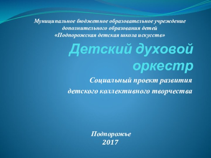 Детский духовой оркестрСоциальный проект развитиядетского коллективного творчестваМуниципальное бюджетное образовательное учреждениедополнительного образования детей«Подпорожская детская школа искусств» Подпорожье2017