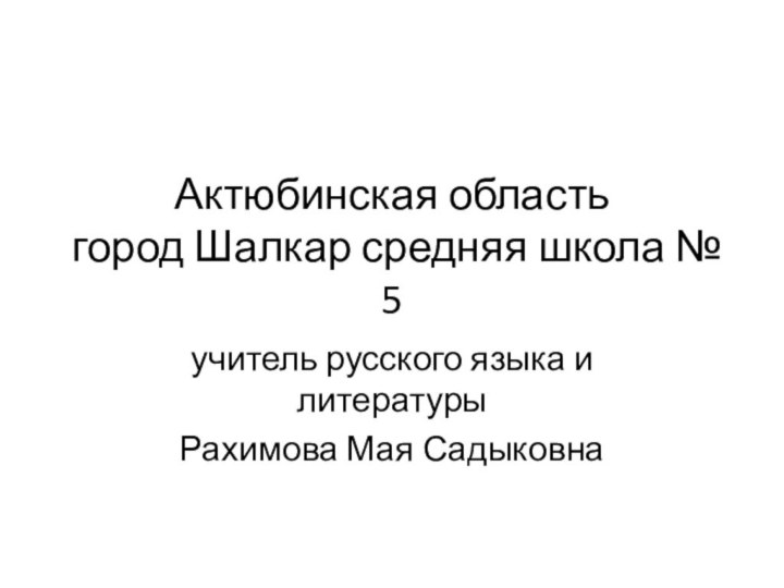 Актюбинская область  город Шалкар средняя школа № 5учитель русского языка и литературы Рахимова Мая Садыковна