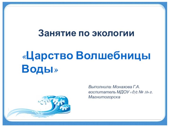 Занятие по экологии«Царство Волшебницы Воды»Выполнила: Монахова Г.А.воспитатель МДОУ « д/с № 10» г. Магнитогорска