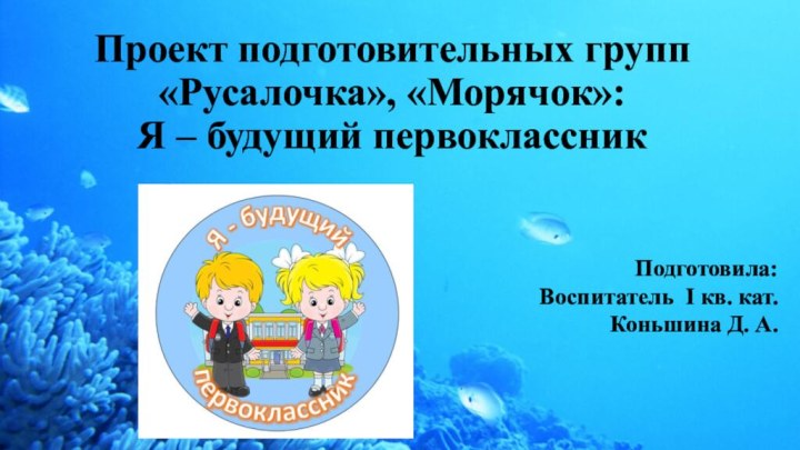 Проект подготовительных групп «Русалочка», «Морячок»:  Я – будущий первоклассникПодготовила:Воспитатель I кв. кат.Коньшина Д. А.