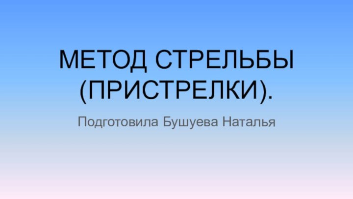 МЕТОД СТРЕЛЬБЫ (ПРИСТРЕЛКИ). Подготовила Бушуева Наталья