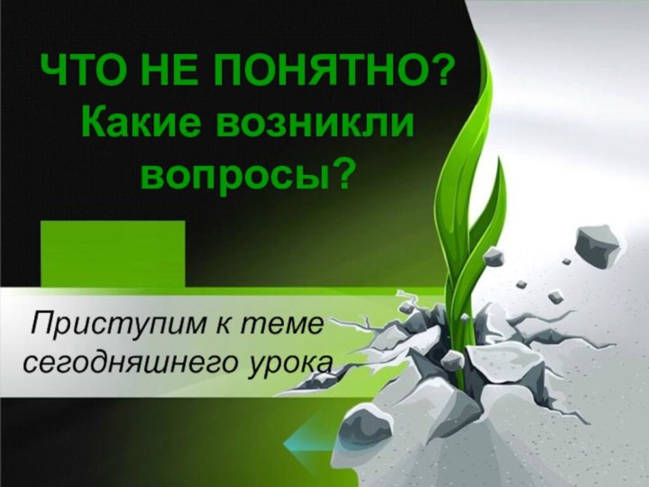 ЧТО НЕ ПОНЯТНО? Какие возникли вопросы?Приступим к теме сегодняшнего урока