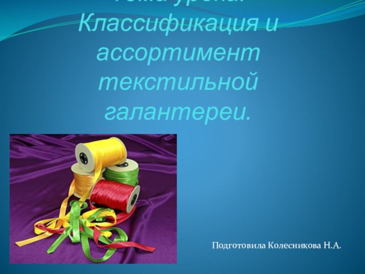 Тема урока: Классификация и ассортимент текстильной галантереи.Подготовила Колесникова Н.А.