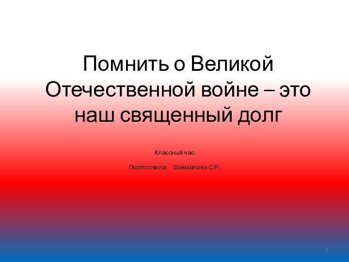 Помнить о Великой Отечественной войне – это наш священный долгКлассный часПодготовила:  Шамхалова С.Р.