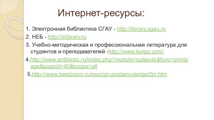 Интернет-ресурсы: 1. Электронная библиотека СГАУ - http://library.sgau.ru2. НЕБ - http://elibrary.ru3. Учебно-методическая и профессиональная литература для студентов и преподавателей -http://www.twirpx.com/4.http://www.antibiotic.ru/index.php?module=subjects&func=printpage&pageid=40&scope=all 5.http://www.bestpravo.ru/sssr/gn-postanovlenija/t5n.htm