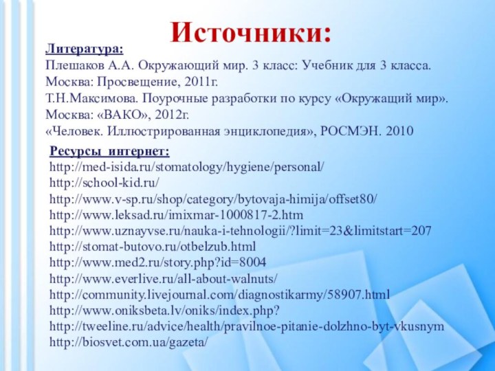 Источники:Ресурсы интернет:http://med-isida.ru/stomatology/hygiene/personal/http://school-kid.ru/http://www.v-sp.ru/shop/category/bytovaja-himija/offset80/ http://www.leksad.ru/imixmar-1000817-2.htm http://www.uznayvse.ru/nauka-i-tehnologii/?limit=23&limitstart=207http://stomat-butovo.ru/otbelzub.htmlhttp://www.med2.ru/story.php?id=8004http://www.everlive.ru/all-about-walnuts/http://community.livejournal.com/diagnostikarmy/58907.htmlhttp://www.oniksbeta.lv/oniks/index.php?http://tweeline.ru/advice/health/pravilnoe-pitanie-dolzhno-byt-vkusnymhttp://biosvet.com.ua/gazeta/Литература: Плешаков А.А. Окружающий мир. 3 класс: Учебник для