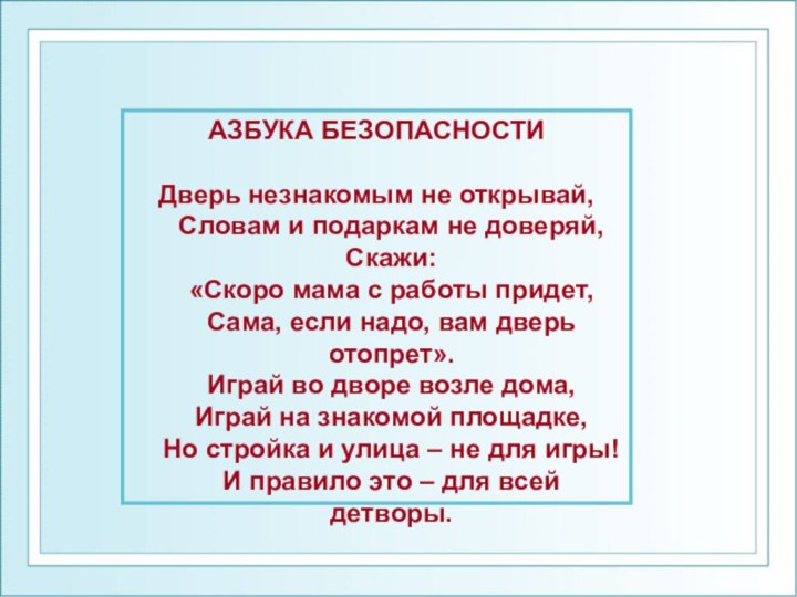 АЗБУКА БЕЗОПАСНОСТИДверь незнакомым не открывай,  Словам и подаркам не доверяй,  Скажи: «Скоро мама с работы придет, Сама, если