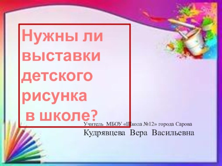 Нужны ли выставки  детского рисунка в школе?Учитель МБОУ «Школа №12» города СароваКудрявцева Вера Васильевна