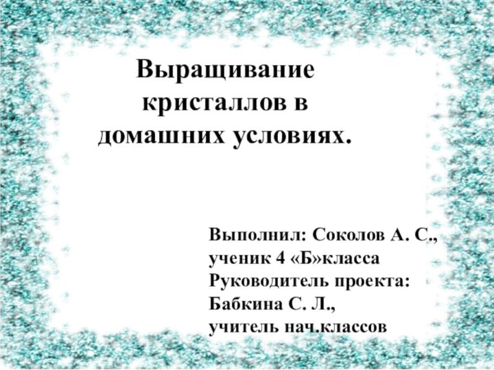 Выращивание кристаллов в домашних условиях.Выполнил: Соколов А. С., ученик 4 «Б»классаРуководитель проекта: Бабкина С. Л.,учитель нач.классов