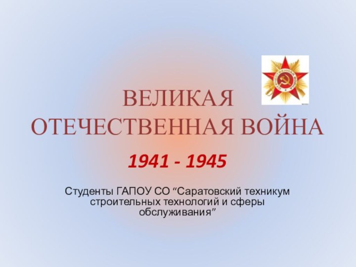 ВЕЛИКАЯ ОТЕЧЕСТВЕННАЯ ВОЙНА1941 - 1945Студенты ГАПОУ СО “Саратовский техникум строительных технологий и сферы обслуживания”