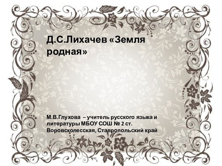 Д.С.Лихачев «Земля родная»М.В.Глухова – учитель русского языка и литературы МБОУ СОШ №