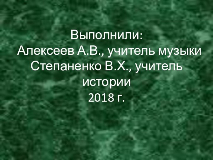 Выполнили:  Алексеев А.В., учитель музыки Степаненко В.Х., учитель истории 2018 г.