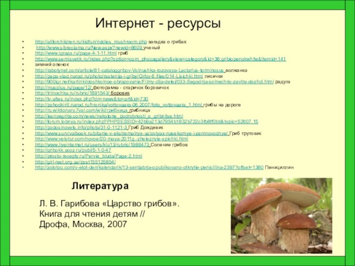 Интернет - ресурсыhttp://allforchildren.ru/kidfun/riddles_mushroom.php загадка о грибах http://www.sibreclama.ru/New.aspx?newid=8609 ученый http://www.igraza.ru/page-4-1-11.html грибhttp://www.semisvetik.ru/index.php?option=com_phocagallery&view=category&id=38:gribiopenokwhite&Itemid=141зимний опенокhttp://rabotynet.com/article/81-cataloggribov-Volnushka-rozovaya-Lactarius-torminosus волжанкаhttp://papa-vlad.narod.ru/photo/rastenija-i-griby/Griby-6.files/014-Lisichki.html лисичкиhttp:///kartinki/doshkolnoe-obrazovanie/Filmy-dlja-detej/033-Segodnja-solnechno-zavtra-dozhdi.html
