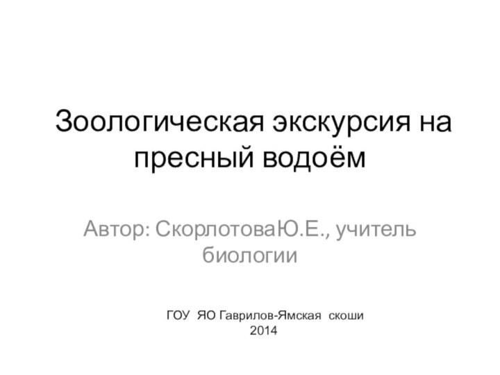 Зоологическая экскурсия на пресный водоём Автор: СкорлотоваЮ.Е., учитель биологии ГОУ ЯО Гаврилов-Ямская скоши2014