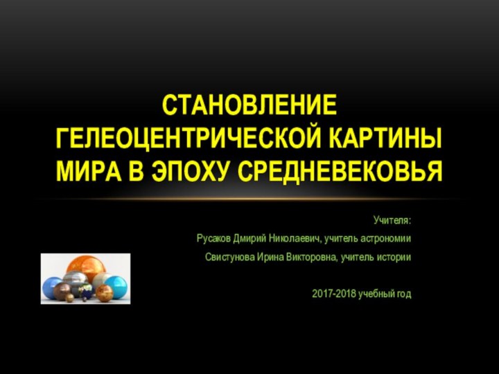 Учителя:Русаков Дмирий Николаевич, учитель астрономииСвистунова Ирина Викторовна, учитель истории2017-2018 учебный годСТАНОВЛЕНИЕ ГЕЛЕОЦЕНТРИЧЕСКОЙ