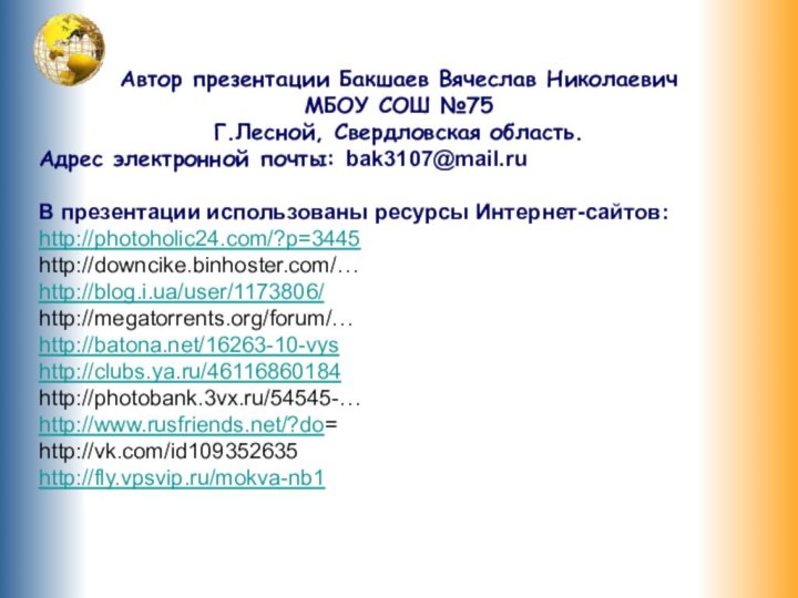 Автор презентации Бакшаев Вячеслав НиколаевичМБОУ СОШ №75Г.Лесной, Свердловская область.Адрес электронной почты: bak3107@mail.ruВ презентации использованы ресурсы Интернет-сайтов:http://photoholic24.com/?p=3445http://downcike.binhoster.com/…http://blog.i.ua/user/1173806/http://megatorrents.org/forum/…http://batona.net/16263-10-vyshttp://clubs.ya.ru/46116860184http://photobank.3vx.ru/54545-…http://www.rusfriends.net/?do=http://vk.com/id109352635http://fly.vpsvip.ru/mokva-nb1