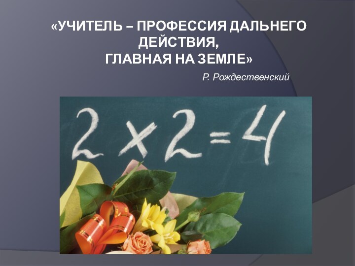 «УЧИТЕЛЬ – Профессия дальнего действия, Главная на Земле» Р. Рождественский