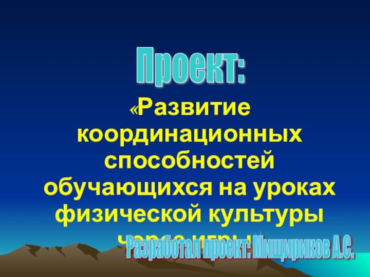 «Развитие координационных способностей обучающихся на уроках физической культуры через игры»Проект: Разработал проект: Мищириков А.С.