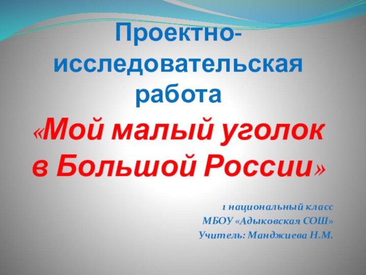 Проектно-исследовательская работа«Мой малый уголок в Большой России» 1 национальный классМБОУ «Адыковская СОШ»Учитель: Манджиева Н.М.