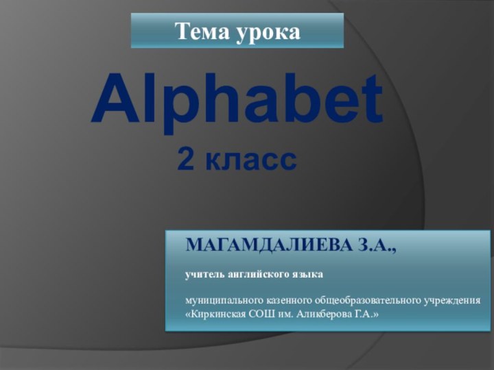 Alphabet2 классТема урокаМАГАМДАЛИЕВА З.А., учитель английского языкамуниципального казенного общеобразовательного учреждения«Киркинская СОШ им. Аликберова Г.А.»