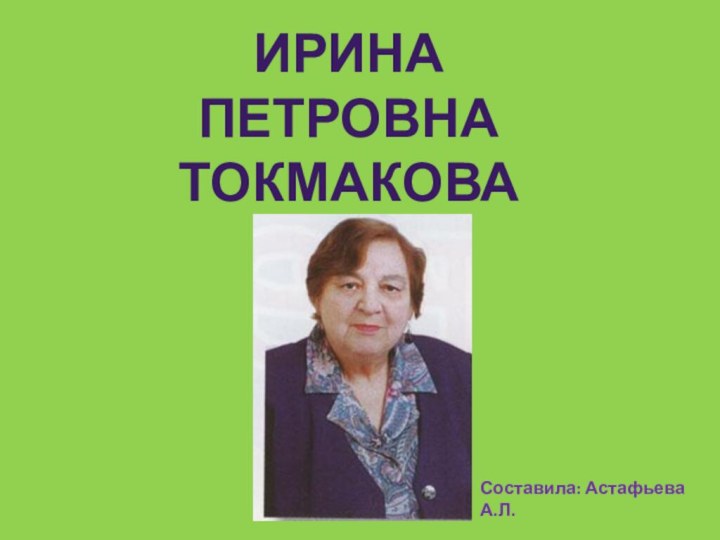 ИРИНА ПЕТРОВНА ТОКМАКОВАСоставила: Астафьева А.Л.