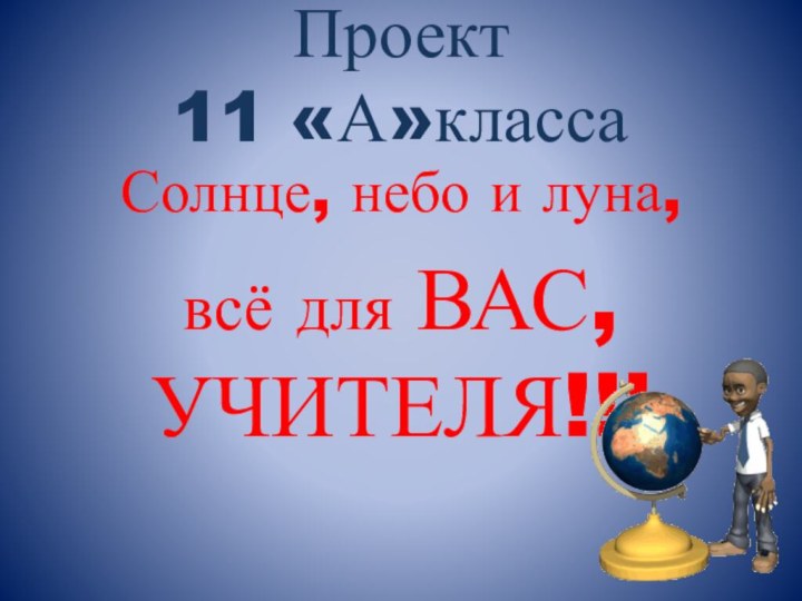 Проект  11 «А»класса Солнце, небо и луна,всё для ВАС, УЧИТЕЛЯ!!!