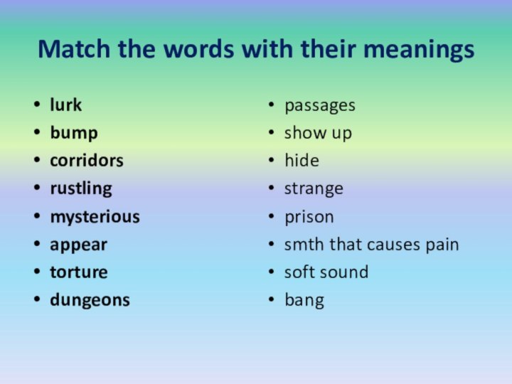 Match the words with their meaningslurkbumpcorridorsrustlingmysteriousappeartorturedungeonspassagesshow uphidestrangeprisonsmth that causes painsoft soundbang