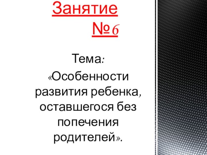 Тема: «Особенности развития ребенка, оставшегося без попечения родителей».Занятие №6