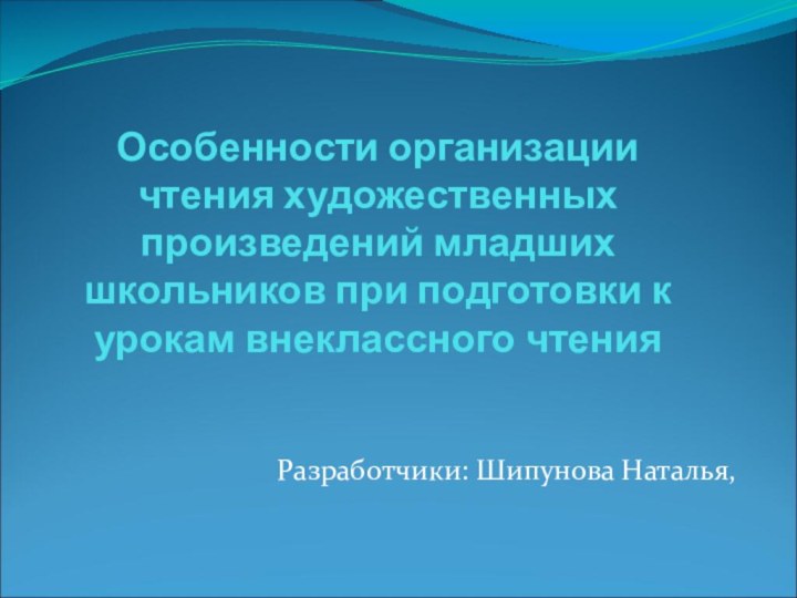 Особенности организации чтения художественных произведений младших школьников при подготовки к урокам внеклассного чтения Разработчики: Шипунова Наталья,