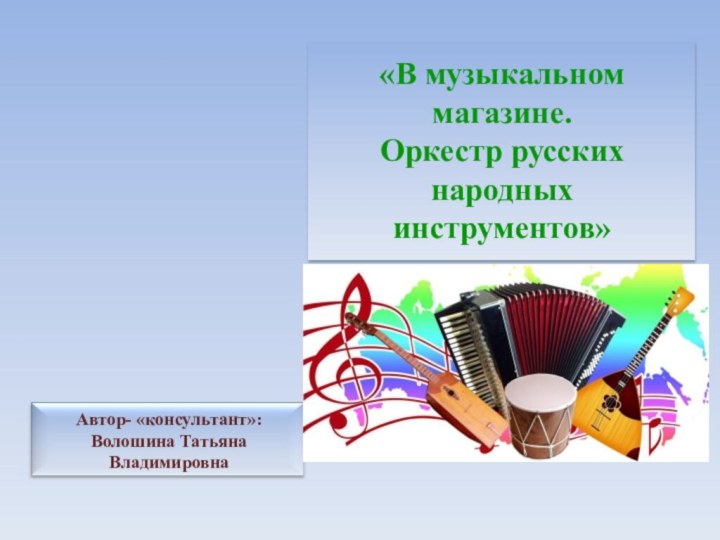 Автор- «консультант»: Волошина Татьяна Владимировна«В музыкальном магазине. Оркестр русских народных инструментов»