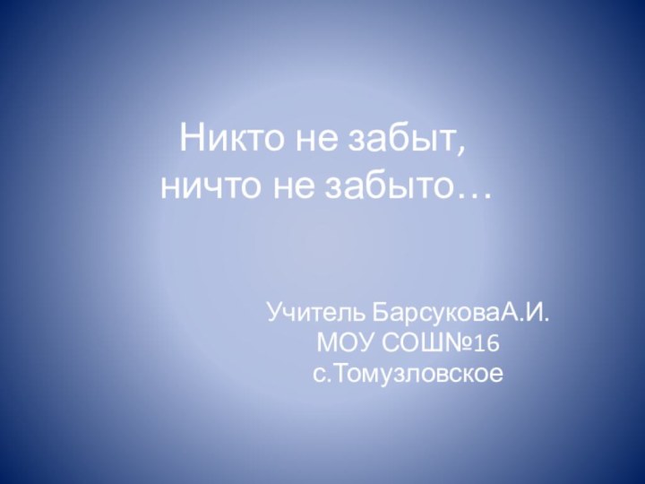 Никто не забыт,  ничто не забыто…Учитель БарсуковаА.И.МОУ СОШ№16с.Томузловское