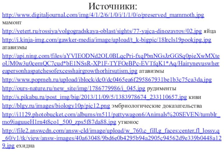Источники:http://www.digitaljournal.com/img/4/1/2/6/1/0/i/1/1/0/o/preserved_mammoth.jpg мамонтhttp://vetert.ru/rossiya/volgogradskaya-oblast/sights/77-yajca-dinozavrov/02.jpg яйцаhttp://i.kinja-img.com/gawker-media/image/upload/t_k-bigpic/18lrcls19pookjpg.jpg атавизмыhttp://api.ning.com/files/aYVIEODNd2OL0BLqcPri-fxqPbnNGsJzGGSq0pieXwMXteoUM0w3u0cemQC7cud*bE1NSsR-XP1F-TYFOeBPc-EVTfqK1*Aq/Hairynevuswhereapersonhaspatchesofexcesshairgrowthorhirsutism.jpg атавизмыhttp://www.popmeh.ru/upload/iblock/dc0/dc0465ea6f295867931be1b3c75ca3da.jpg http://ours-nature.ru/new_site/img/1786779986/i_045.jpg рудиментыhttp://s.pikabu.ru/post_img/big/2013/11/09/5/1383978674_233110657.jpg кивиhttp://blgy.ru/images/biology10p/pic12.png эмбриологические доказательстваhttp://i1129.photobucket.com/albums/m511/pattywagon6/Animals%20SEVEN/tumblr_mo9iaguueH1rn4t8co1_500_zps5f87da88.jpg утконосhttp://file2.answcdn.com/answ-cld/image/upload/w_760,c_fill,g_faces:center,fl_lossy,q_60/v1/tk/view/answ-images/40a63048/9bd6e0b4295b94a2905c94562d9e339b0448a129.jpg ехидна