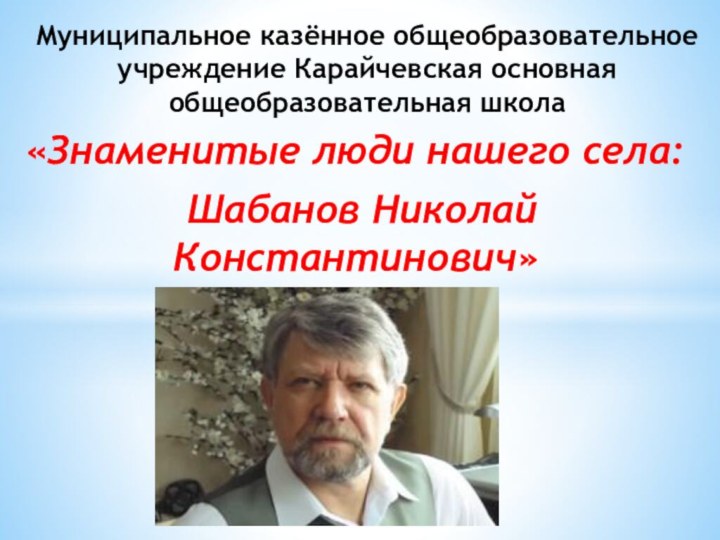 «Знаменитые люди нашего села: Шабанов Николай Константинович»Муниципальное казённое общеобразовательное учреждение Карайчевская основная