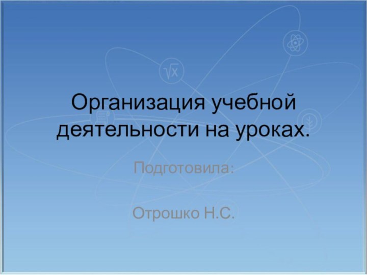 Организация учебной деятельности на уроках. Подготовила:Отрошко Н.С.