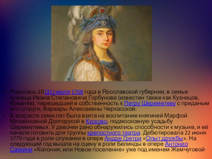 Родилась 20 (31) июля 1768 года в Ярославской губернии, в семье кузнеца Ивана Степановича Горбунова (известен также