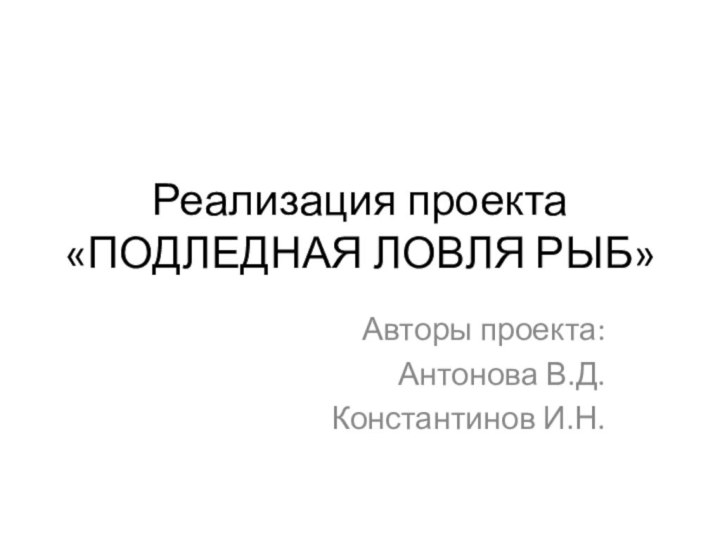 Реализация проекта  «ПОДЛЕДНАЯ ЛОВЛЯ РЫБ»Авторы проекта:Антонова В.Д.Константинов И.Н.