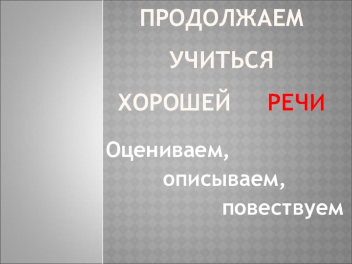 ПРОДОЛЖАЕМ УЧИТЬСЯ  ХОРОШЕЙ   РЕЧИОцениваем, описываем, повествуем