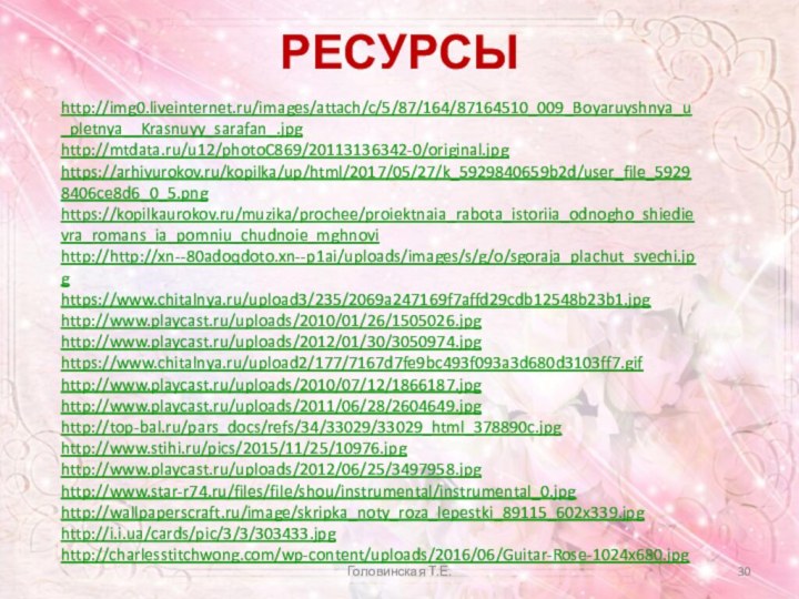 РЕСУРСЫhttp://img0.liveinternet.ru/images/attach/c/5/87/164/87164510_009_Boyaruyshnya_u_pletnya__Krasnuyy_sarafan_.jpghttp://mtdata.ru/u12/photoC869/20113136342-0/original.jpghttps://arhivurokov.ru/kopilka/up/html/2017/05/27/k_5929840659b2d/user_file_59298406ce8d6_0_5.pnghttps://kopilkaurokov.ru/muzika/prochee/proiektnaia_rabota_istoriia_odnogho_shiedievra_romans_ia_pomniu_chudnoie_mghnovihttp://http://xn--80adoqdoto.xn--p1ai/uploads/images/s/g/o/sgoraja_plachut_svechi.jpghttps://www.chitalnya.ru/upload3/235/2069a247169f7affd29cdb12548b23b1.jpghttp://www.playcast.ru/uploads/2010/01/26/1505026.jpghttp://www.playcast.ru/uploads/2012/01/30/3050974.jpghttps://www.chitalnya.ru/upload2/177/7167d7fe9bc493f093a3d680d3103ff7.gifhttp://www.playcast.ru/uploads/2010/07/12/1866187.jpghttp://www.playcast.ru/uploads/2011/06/28/2604649.jpghttp://top-bal.ru/pars_docs/refs/34/33029/33029_html_378890c.jpghttp://www.stihi.ru/pics/2015/11/25/10976.jpghttp://www.playcast.ru/uploads/2012/06/25/3497958.jpghttp://www.star-r74.ru/files/file/shou/instrumental/instrumental_0.jpghttp://wallpaperscraft.ru/image/skripka_noty_roza_lepestki_89115_602x339.jpghttp://i.i.ua/cards/pic/3/3/303433.jpghttp://charlesstitchwong.com/wp-content/uploads/2016/06/Guitar-Rose-1024x680.jpghttps://d04.infourok.ru/uploads/ex/02c7/000b87fe-88f27e77/1/im/datas/muzyka/Romans/0005-005-Romans-eto-nebolshoe-stikhotvorenie-polozhennoe-na-muzyku-dlja.jpghttps://ds03.infourok.ru/uploads/ex/0de8/000662ff-3f6ec5b9/img130.jpgg32.jpgГоловинская Т.Е.