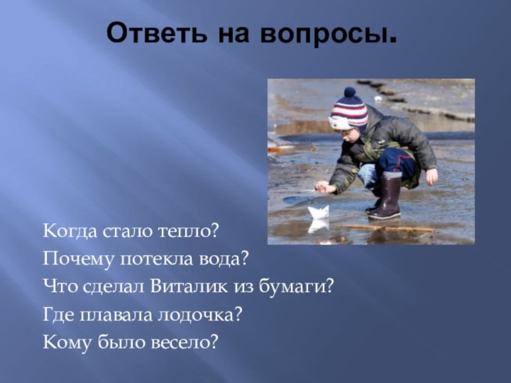 Ответь на вопросы.Когда стало тепло?Почему потекла вода?Что сделал Виталик из бумаги?Где плавала лодочка?Кому было весело?