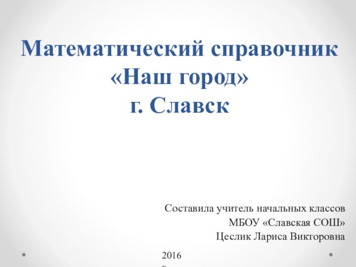 Математический справочник «Наш город» г. СлавскСоставила учитель начальных классов МБОУ «Славская СОШ» Цеслик Лариса Викторовна2016 г.