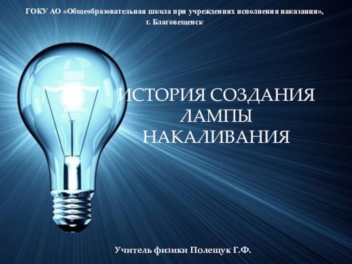 ИСТОРИЯ СОЗДАНИЯ ЛАМПЫ НАКАЛИВАНИЯГОКУ АО «Общеобразовательная школа при учреждениях исполнения наказания», г. БлаговещенскУчитель физики Полещук Г.Ф.