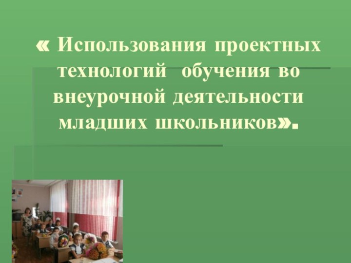 « Использования проектных технологий обучения во внеурочной деятельности младших школьников».