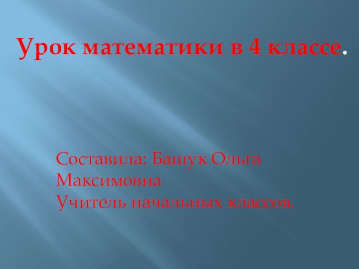 Урок математики в 4 классе.Составила: Башук Ольга МаксимовнаУчитель начальных классов.