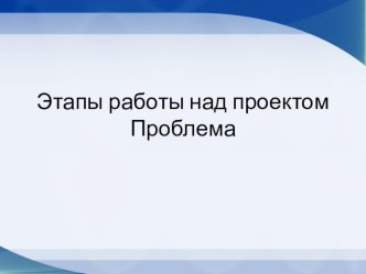 Презентация Этапы работы над проектом. Проблема.