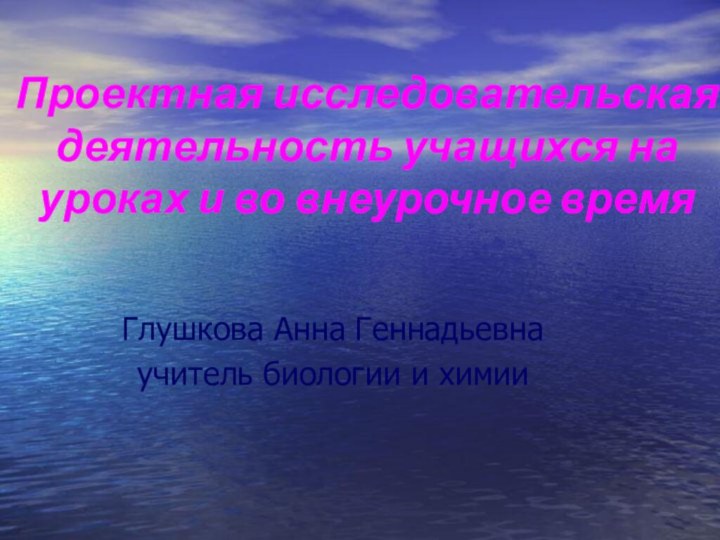 Проектная исследовательская деятельность учащихся на уроках и во внеурочное времяГлушкова Анна Геннадьевнаучитель биологии и химии